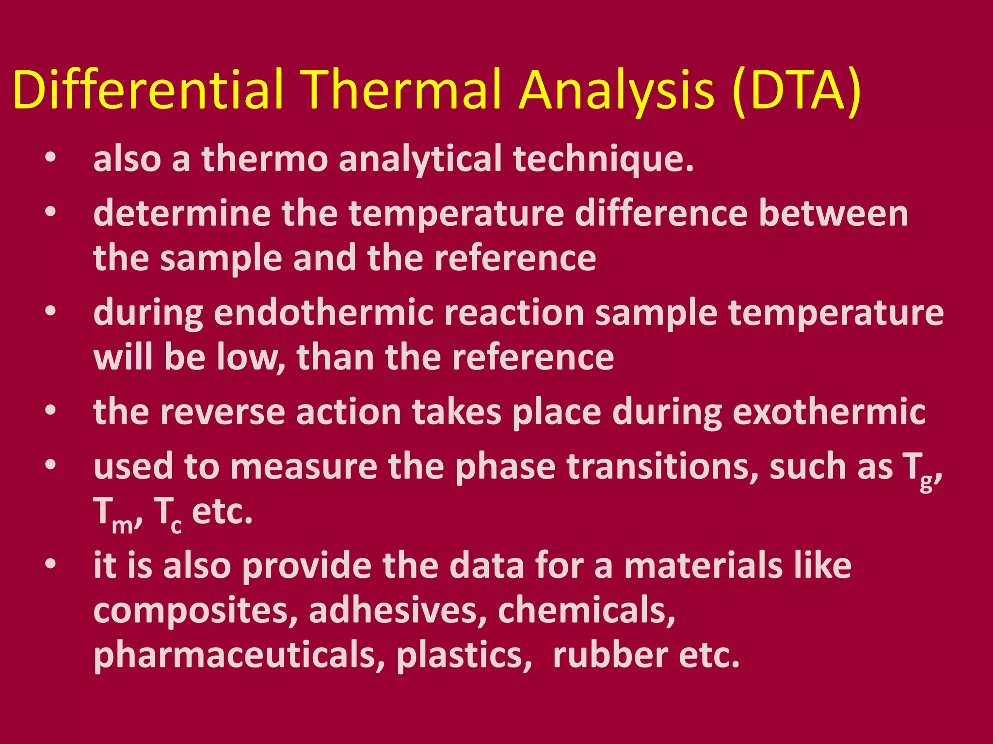 Differential Thermal Analysis (DTA)
• also a thermo analytical technique.
• determine the temperature difference between
the sample and the reference
• during endothermic reaction sample temperature
will be low, than the reference
• the reverse action takes place during exothermic
• used to measure the phase transitions, such as Tg,
Tm, Tc etc.
• it is also provide the data for a materials like
composites, adhesives, chemicals,
pharmaceuticals, plastics, rubber etc.
 