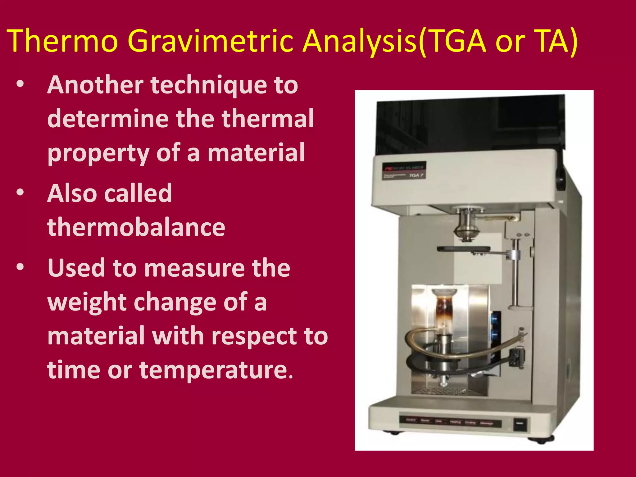 Thermo Gravimetric Analysis(TGA or TA)
• Another technique to
determine the thermal
property of a material
• Also called
thermobalance
• Used to measure the
weight change of a
material with respect to
time or temperature.
 