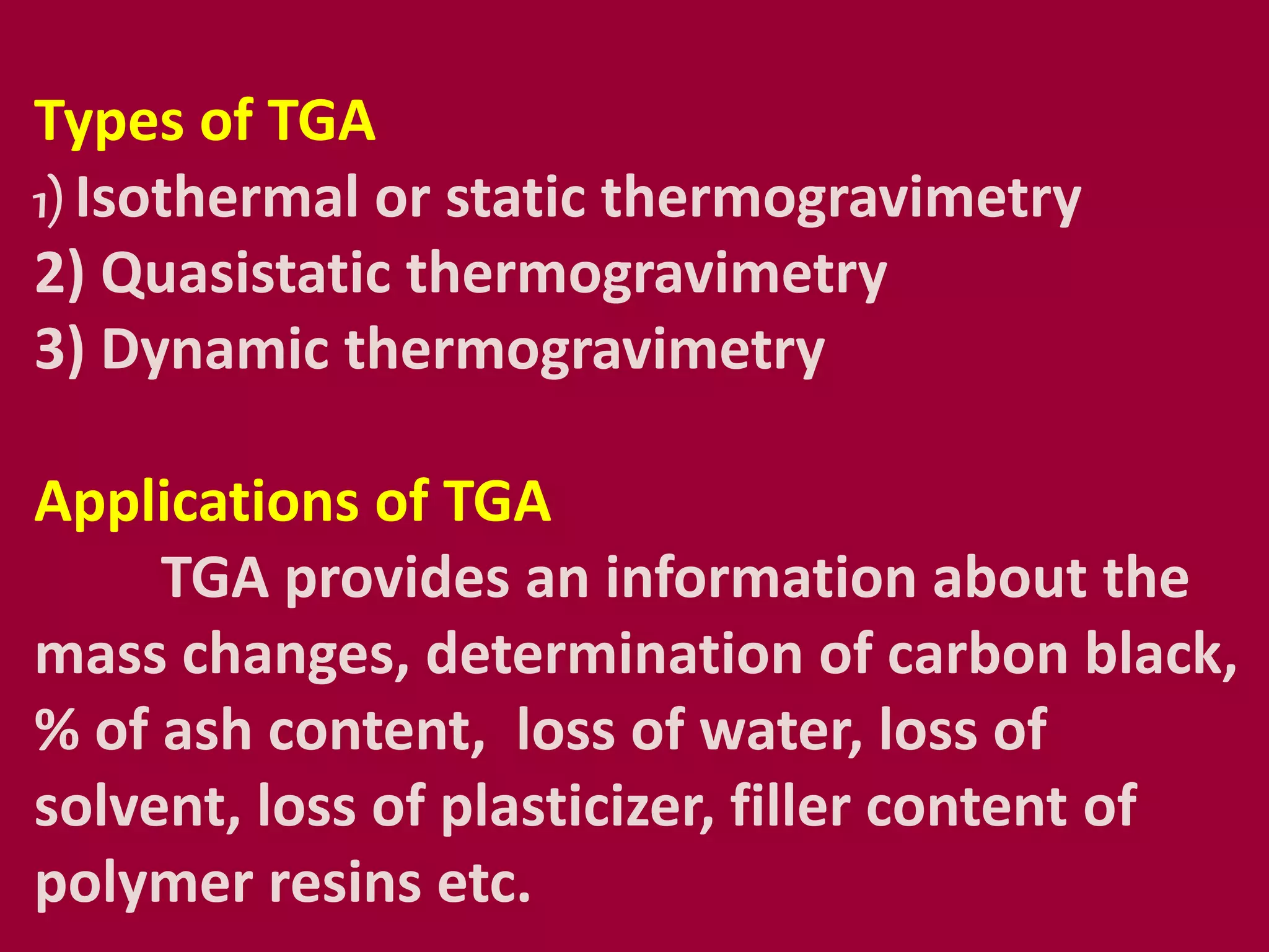 Types of TGA
1) Isothermal or static thermogravimetry
2) Quasistatic thermogravimetry
3) Dynamic thermogravimetry
Applications of TGA
TGA provides an information about the
mass changes, determination of carbon black,
% of ash content, loss of water, loss of
solvent, loss of plasticizer, filler content of
polymer resins etc.
 
