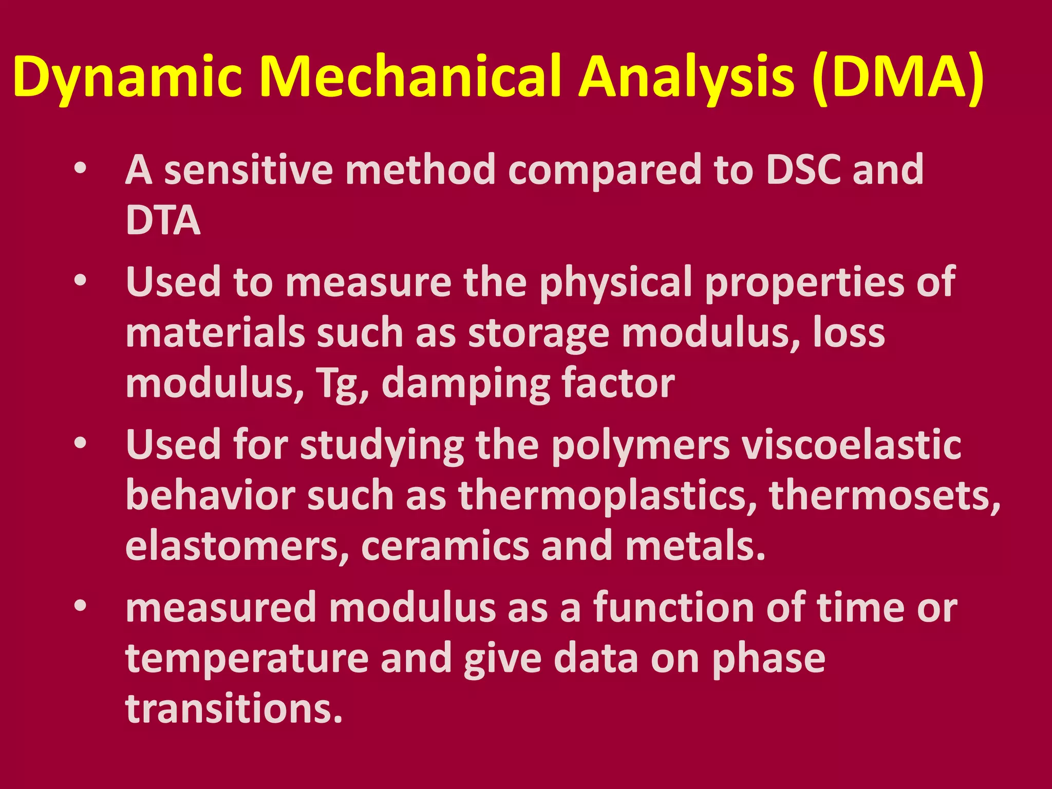 Dynamic Mechanical Analysis (DMA)
• A sensitive method compared to DSC and
DTA
• Used to measure the physical properties of
materials such as storage modulus, loss
modulus, Tg, damping factor
• Used for studying the polymers viscoelastic
behavior such as thermoplastics, thermosets,
elastomers, ceramics and metals.
• measured modulus as a function of time or
temperature and give data on phase
transitions.
 