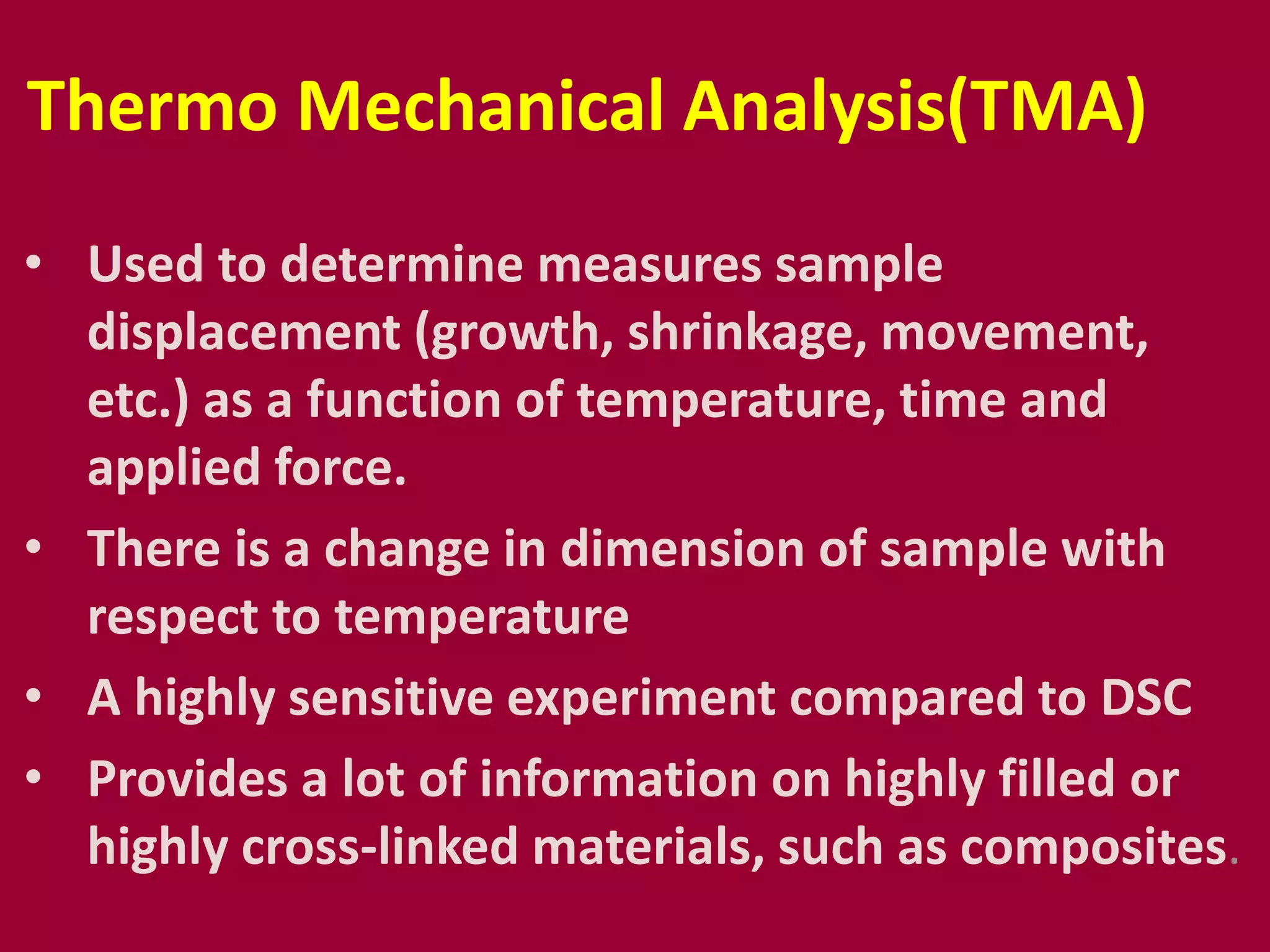 Thermo Mechanical Analysis(TMA)
• Used to determine measures sample
displacement (growth, shrinkage, movement,
etc.) as a function of temperature, time and
applied force.
• There is a change in dimension of sample with
respect to temperature
• A highly sensitive experiment compared to DSC
• Provides a lot of information on highly filled or
highly cross-linked materials, such as composites.
 