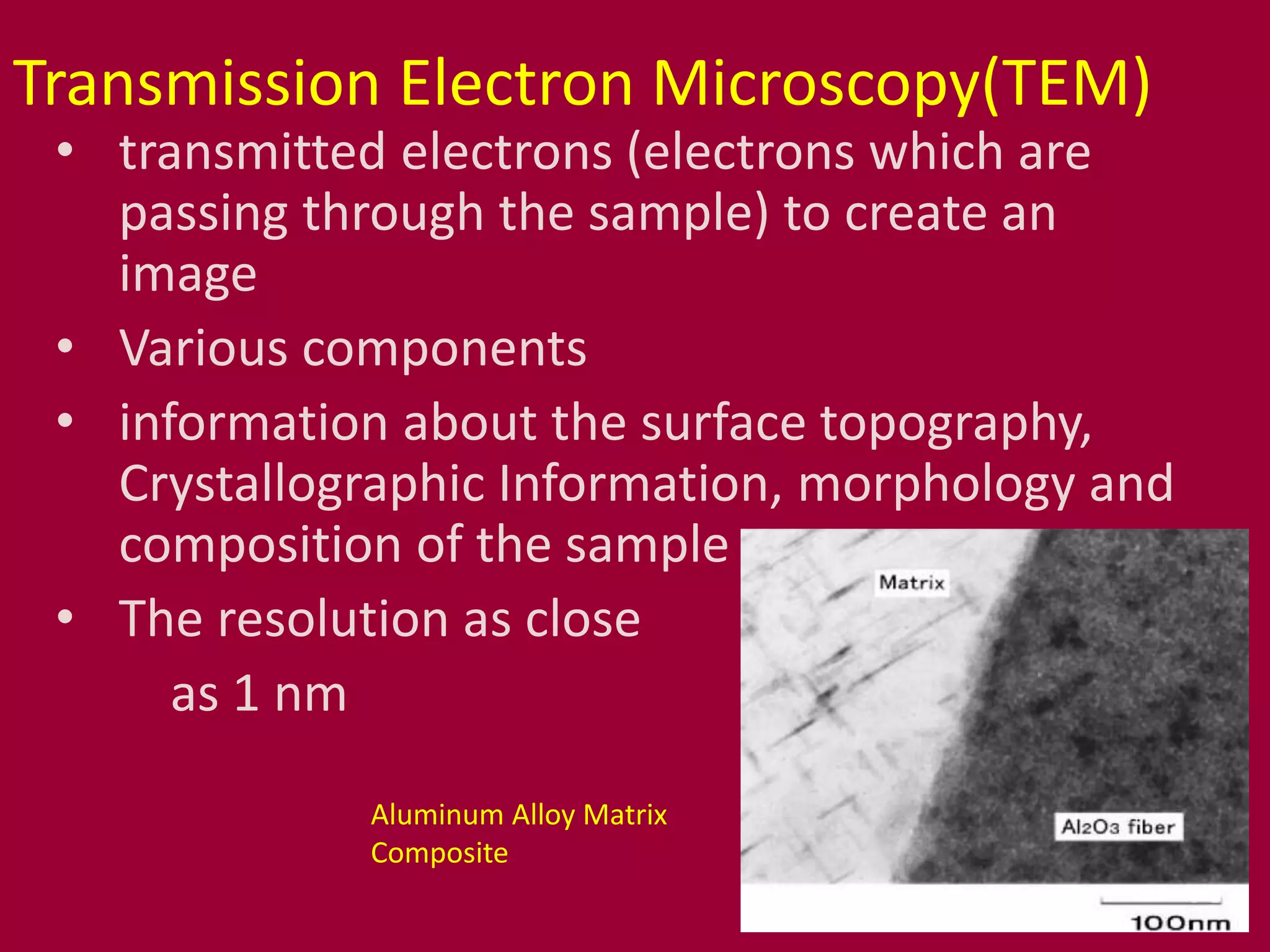 Transmission Electron Microscopy(TEM)
• transmitted electrons (electrons which are
passing through the sample) to create an
image
• Various components
• information about the surface topography,
Crystallographic Information, morphology and
composition of the sample
• The resolution as close
as 1 nm
Aluminum Alloy Matrix
Composite
 