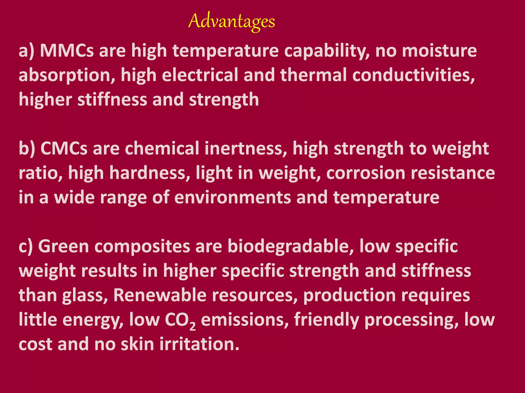 a) MMCs are high temperature capability, no moisture
absorption, high electrical and thermal conductivities,
higher stiffness and strength
b) CMCs are chemical inertness, high strength to weight
ratio, high hardness, light in weight, corrosion resistance
in a wide range of environments and temperature
c) Green composites are biodegradable, low specific
weight results in higher specific strength and stiffness
than glass, Renewable resources, production requires
little energy, low CO2 emissions, friendly processing, low
cost and no skin irritation.
Advantages
 