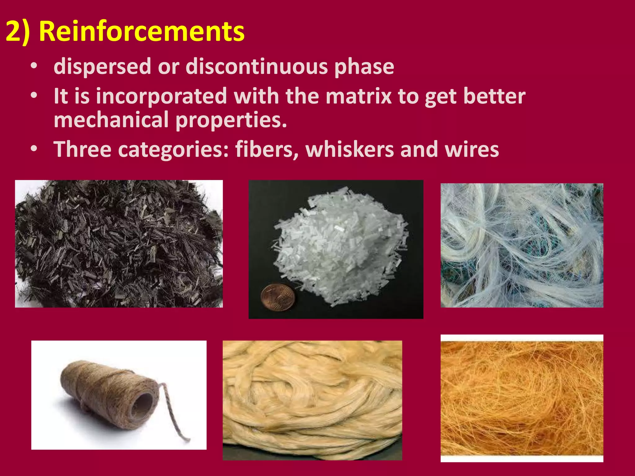 • dispersed or discontinuous phase
• It is incorporated with the matrix to get better
mechanical properties.
• Three categories: fibers, whiskers and wires
2) Reinforcements
 
