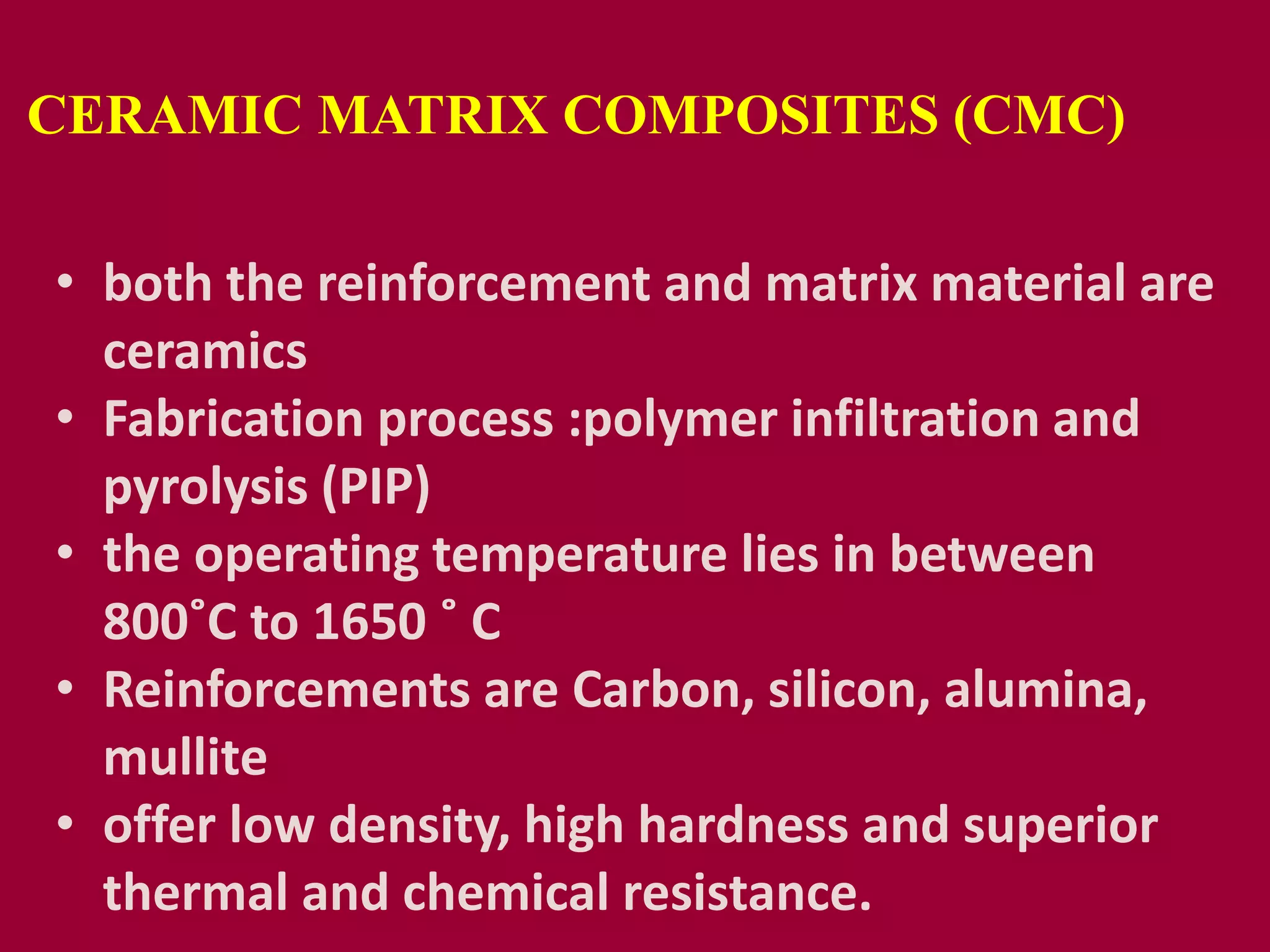 CERAMIC MATRIX COMPOSITES (CMC)
• both the reinforcement and matrix material are
ceramics
• Fabrication process :polymer infiltration and
pyrolysis (PIP)
• the operating temperature lies in between
800˚C to 1650 ˚ C
• Reinforcements are Carbon, silicon, alumina,
mullite
• offer low density, high hardness and superior
thermal and chemical resistance.
 