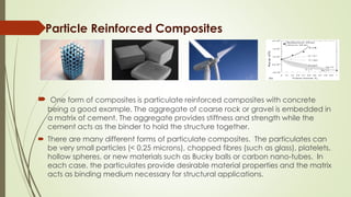 Particle Reinforced Composites
 One form of composites is particulate reinforced composites with concrete
being a good example. The aggregate of coarse rock or gravel is embedded in
a matrix of cement. The aggregate provides stiffness and strength while the
cement acts as the binder to hold the structure together.
 There are many different forms of particulate composites. The particulates can
be very small particles (< 0.25 microns), chopped fibres (such as glass), platelets,
hollow spheres, or new materials such as Bucky balls or carbon nano-tubes. In
each case, the particulates provide desirable material properties and the matrix
acts as binding medium necessary for structural applications.
 