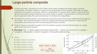 Large-particle composite
 Some polymeric materials to which fillers have been added are really large- particle
composites. The fillers modify or improve the properties of the material. Example of large-
particle composite is concrete, which is composed of cement (the matrix), and sand and
gravel (the particulates).Particles can have quite a variety of geometries, but they should
be of approximately the same dimension in all direction (equated).
 For effective reinforcement, the particles should be small and evenly distributed throughout
the matrix. The volume fraction of the two phases influences the behavior; mechanical
properties are enhanced with increasing particulate content.
 Rule of mixture: equation predict that the elastic modulus should fall between an upper
and lower bound as shown:
 Example: Fig. 1.1 plots upper and lower bound Ec – versus Vp curves for a copper –
tungsten composite; in which tungsten is the particulate phase.
 Where:-
Ec: elastic modulus of composite
Ep: elastic modulus of particle
Em: elastic modulus of matrix
Vm: volume fraction of matrix
Vp: volume fraction of particle
 