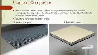 Structural Composites
 A structural composite consists of both homogeneous and composite material.
There properties depend on, the characteristic properties of the constituent materials
as well as the geometric design.
 Structural composite are of two types:-
1.Laminar compost 2.Sandwich panel
 