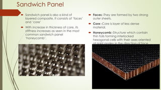 Sandwich Panel
 Sandwich panel is also a kind of
layered composite. It consists of ‘faces’
and ‘core’
 With increase in thickness of core, its
stiffness increases as seen in the most
common sandwich panel
‘honeycomb’.
 Faces:-They are formed by two strong
outer sheets.
 Core:-Core is layer of less dense
material.
 Honeycomb:-Structure which contain
thin foils forming interlocked
hexagonal cells with their axes oriented
at right angles in the direction of face
sheet.
 