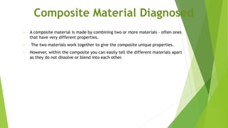Composite Material Diagnosed
• A composite material is made by combining two or more materials – often ones
that have very different properties.
• The two materials work together to give the composite unique properties.
• However, within the composite you can easily tell the different materials apart
as they do not dissolve or blend into each other.
 