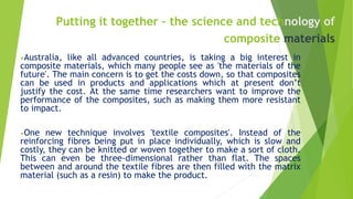 Putting it together – the science and technology of
composite materials
•Australia, like all advanced countries, is taking a big interest in
composite materials, which many people see as 'the materials of the
future'. The main concern is to get the costs down, so that composites
can be used in products and applications which at present don’t
justify the cost. At the same time researchers want to improve the
performance of the composites, such as making them more resistant
to impact.
•One new technique involves 'textile composites'. Instead of the
reinforcing fibres being put in place individually, which is slow and
costly, they can be knitted or woven together to make a sort of cloth.
This can even be three-dimensional rather than flat. The spaces
between and around the textile fibres are then filled with the matrix
material (such as a resin) to make the product.
 