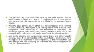  This process can quite easily be done by machines rather than by
hand, making it faster and cheaper. Connecting all the fibres together
also means that the composite is less likely to be damaged when
struck.
 With the costs coming down, other uses for composites are beginning
to look attractive. Making the hulls and superstructures of boats from
composites takes advantage of their resistance to corrosion. The
Australian Navy’s new minehunters have composite hulls, since the
magnetic effect of a steel hull would interfere with mine detection.
 Also in the pipeline are carriages for trains, trams and other 'people
movers', made from composites rather than steel or aluminium. Here
the appeal is the lightness of the composites, as the vehicles then use
less energy. And we are going to see more and more composites in
cars for the same reason.
 