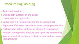 Vacuum Bag Molding
 Two sided mold set
 Shapes both surfaces of the panel
 Lower side is a rigid mold
 Upper side is a flexiable membrane or vacuum bag
 Bag made of silicone material or an extruded polymer film
 Performed at either ambient or elevated temperature
 Ambient atmospheric pressure acts upon the vacuum bag
 Most economical way uses venturi vacuum and air compressor or a
vacuum pump
 