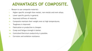 ADVANTAGES OF COMPOSITE.
• Reason to use composite material:-
I. Higher specific strength than metals, non-metals and even alloys.
II. Lower specific gravity in general.
III. Improved stiffness of material.
IV. Composite maintain their weight even at high temperatures.
V. Toughness is improved.
VI. Fabrication or production is cheaper.
VII. Creep and fatigue strength is better.
VIII. Controlled Electrical conductivity is possible.
IX. Corrosion and oxidation resistance.
 