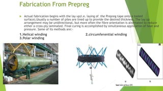 Fabrication From Prepreg
 Actual fabrication begins with the lay up(i.e. laying of the Prepreg tape onto a tooled
surface).Usually a number of piles are lined up to provide the desired thickness. The lay up
arrangement may be unidirectional, but more often the fibre orientation is alternated to reduce
either a cross-ply laminated. Final curing is accomplished by simultaneous application of heat and
pressure. Some of its methods are:-
1.Helical winding 2.circumferential winding
3.Polar winding
 