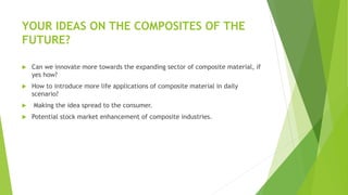 YOUR IDEAS ON THE COMPOSITES OF THE
FUTURE?
 Can we innovate more towards the expanding sector of composite material, if
yes how?
 How to introduce more life applications of composite material in daily
scenario?
 Making the idea spread to the consumer.
 Potential stock market enhancement of composite industries.
 