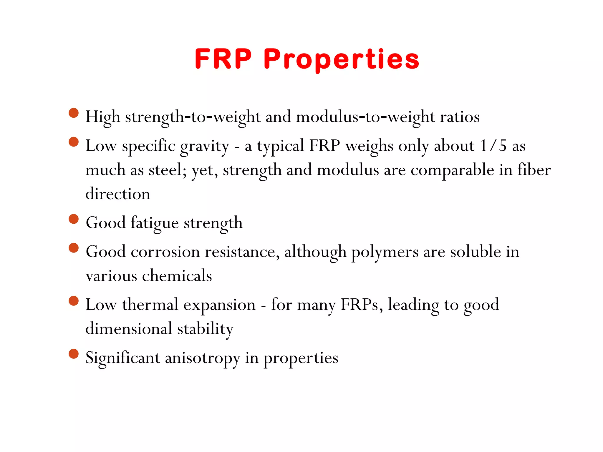 FRP Properties
High strength to weight and modulus to weight ratios‑ ‑ ‑ ‑
Low specific gravity - a typical FRP weighs only about 1/5 as
much as steel; yet, strength and modulus are comparable in fiber
direction
Good fatigue strength
Good corrosion resistance, although polymers are soluble in
various chemicals
Low thermal expansion - for many FRPs, leading to good
dimensional stability
Significant anisotropy in properties
 