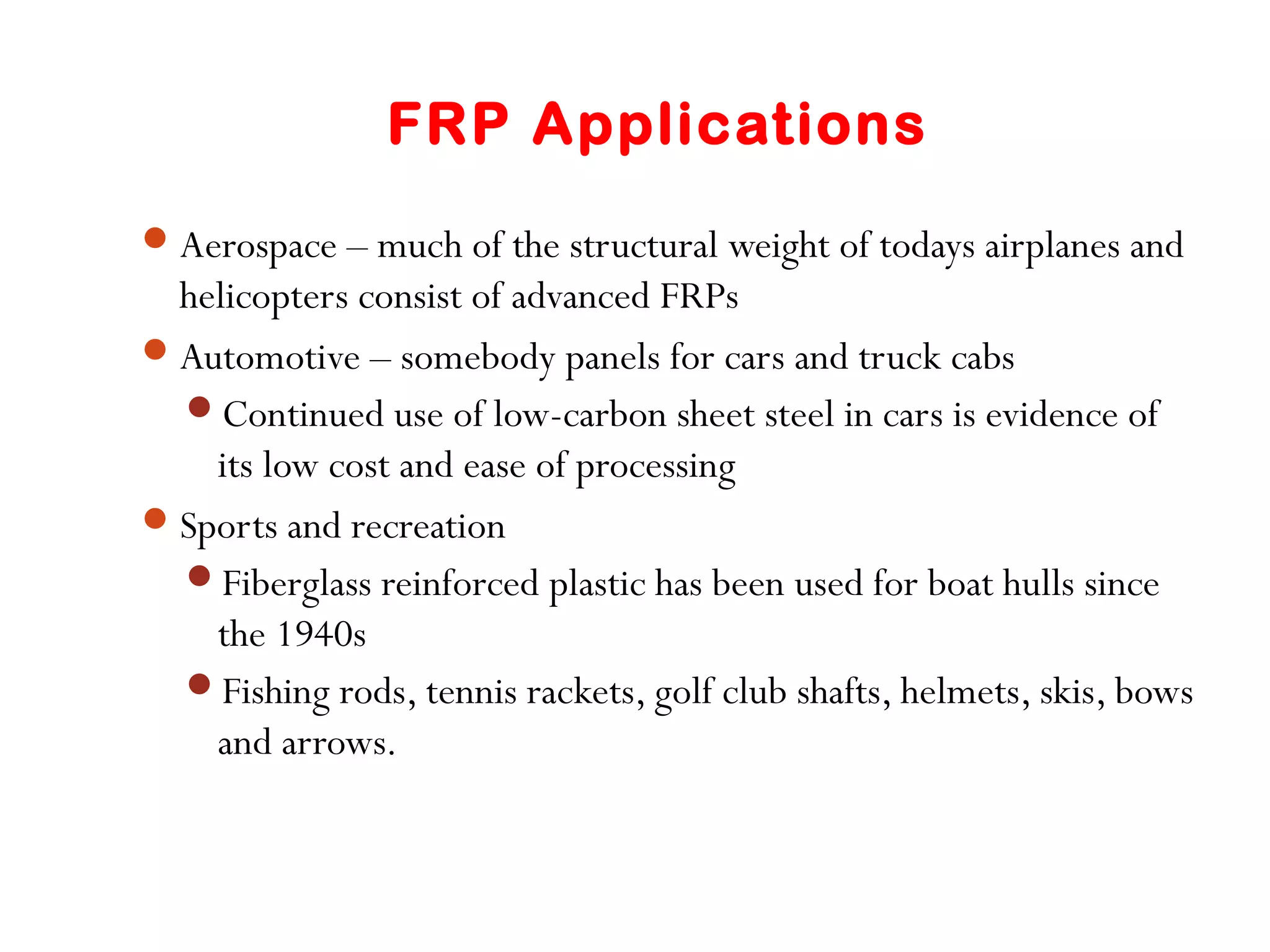 FRP Applications
Aerospace – much of the structural weight of todays airplanes and
helicopters consist of advanced FRPs
Automotive – somebody panels for cars and truck cabs
Continued use of low-carbon sheet steel in cars is evidence of
its low cost and ease of processing
Sports and recreation
Fiberglass reinforced plastic has been used for boat hulls since
the 1940s
Fishing rods, tennis rackets, golf club shafts, helmets, skis, bows
and arrows.
 