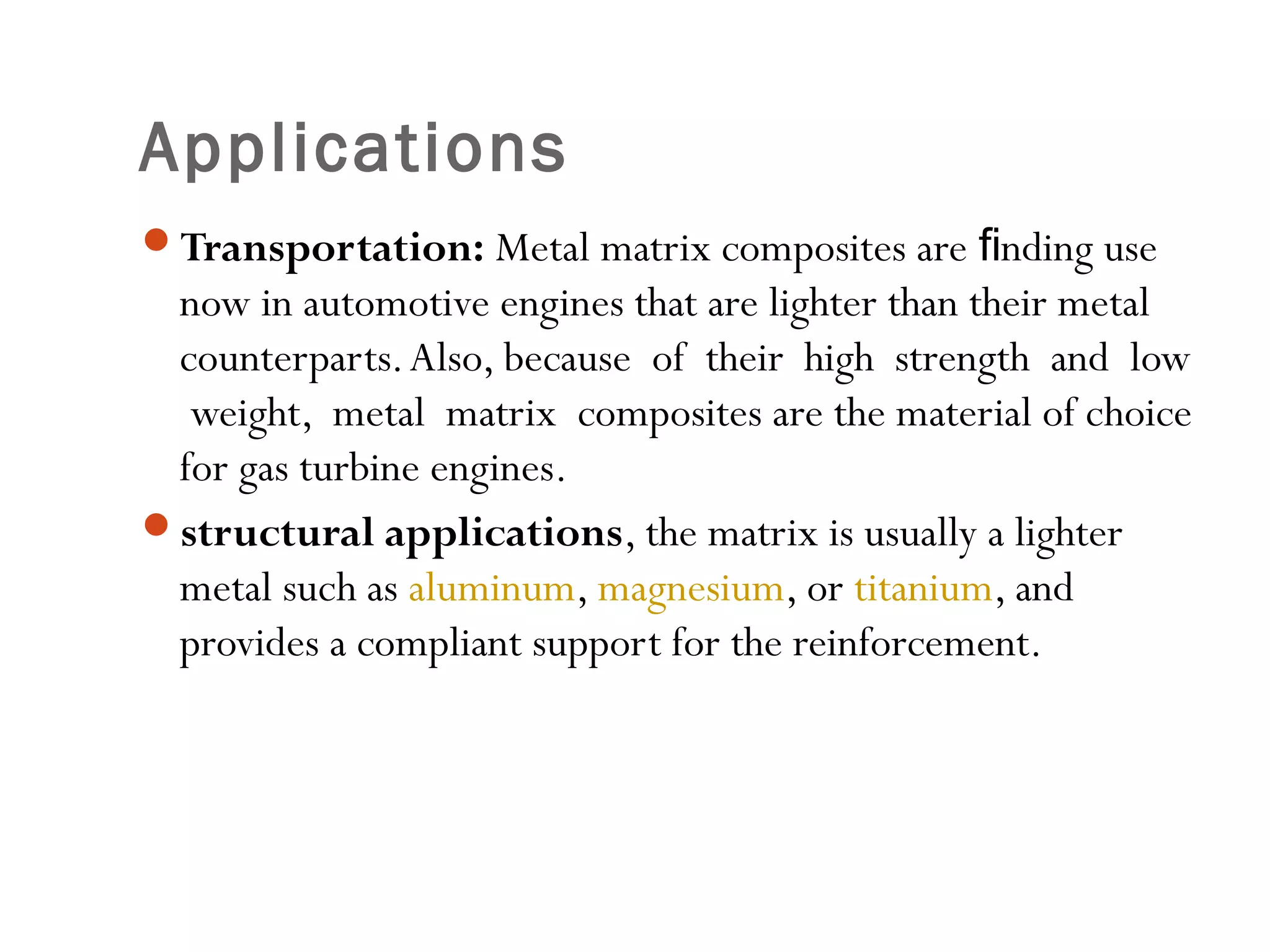 Transportation: Metal matrix composites are nding useﬁ
now in automotive engines that are lighter than their metal
counterparts.Also, because of their high strength and low
weight, metal matrix composites are the material of choice
for gas turbine engines.
structural applications, the matrix is usually a lighter
metal such as aluminum, magnesium, or titanium, and
provides a compliant support for the reinforcement.
Applications
 