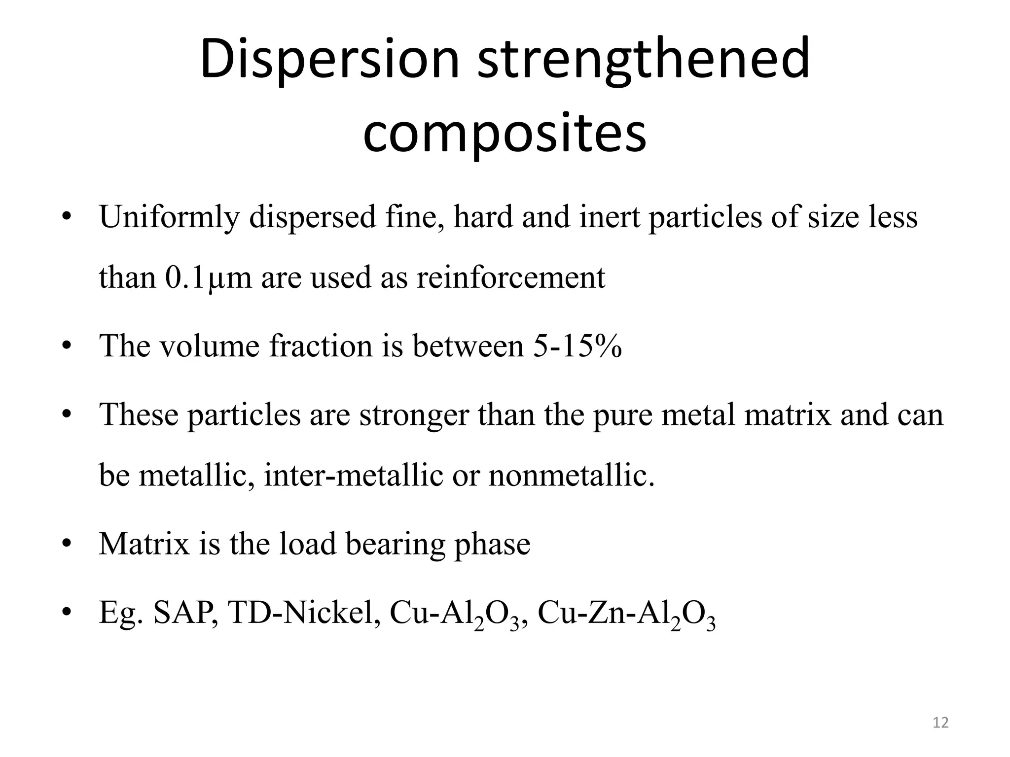 Dispersion strengthened
composites
• Uniformly dispersed fine, hard and inert particles of size less
than 0.1µm are used as reinforcement
• The volume fraction is between 5-15%
• These particles are stronger than the pure metal matrix and can
be metallic, inter-metallic or nonmetallic.
• Matrix is the load bearing phase
• Eg. SAP, TD-Nickel, Cu-Al2O3, Cu-Zn-Al2O3
12
 