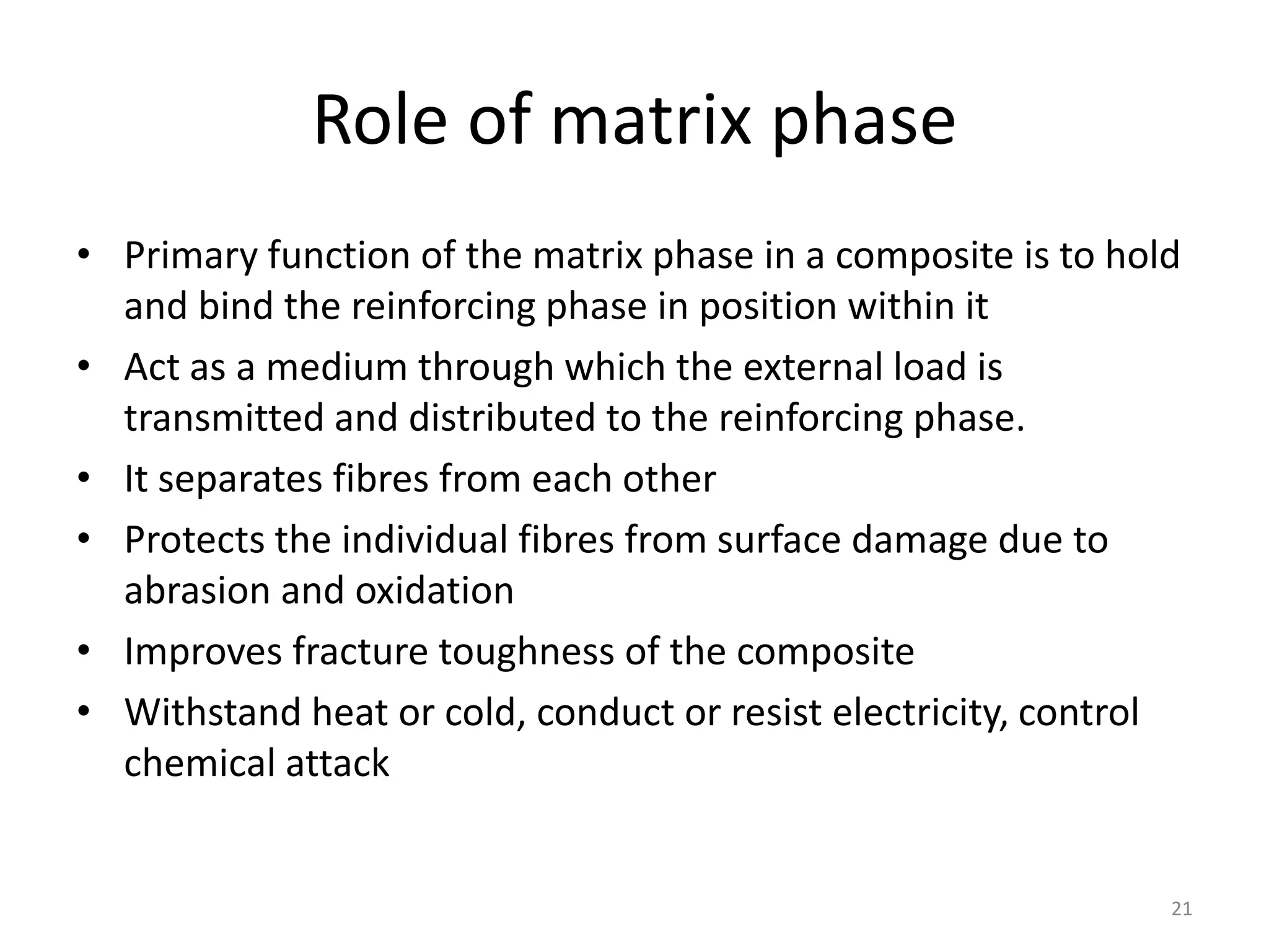 Role of matrix phase
• Primary function of the matrix phase in a composite is to hold
and bind the reinforcing phase in position within it
• Act as a medium through which the external load is
transmitted and distributed to the reinforcing phase.
• It separates fibres from each other
• Protects the individual fibres from surface damage due to
abrasion and oxidation
• Improves fracture toughness of the composite
• Withstand heat or cold, conduct or resist electricity, control
chemical attack
21
 