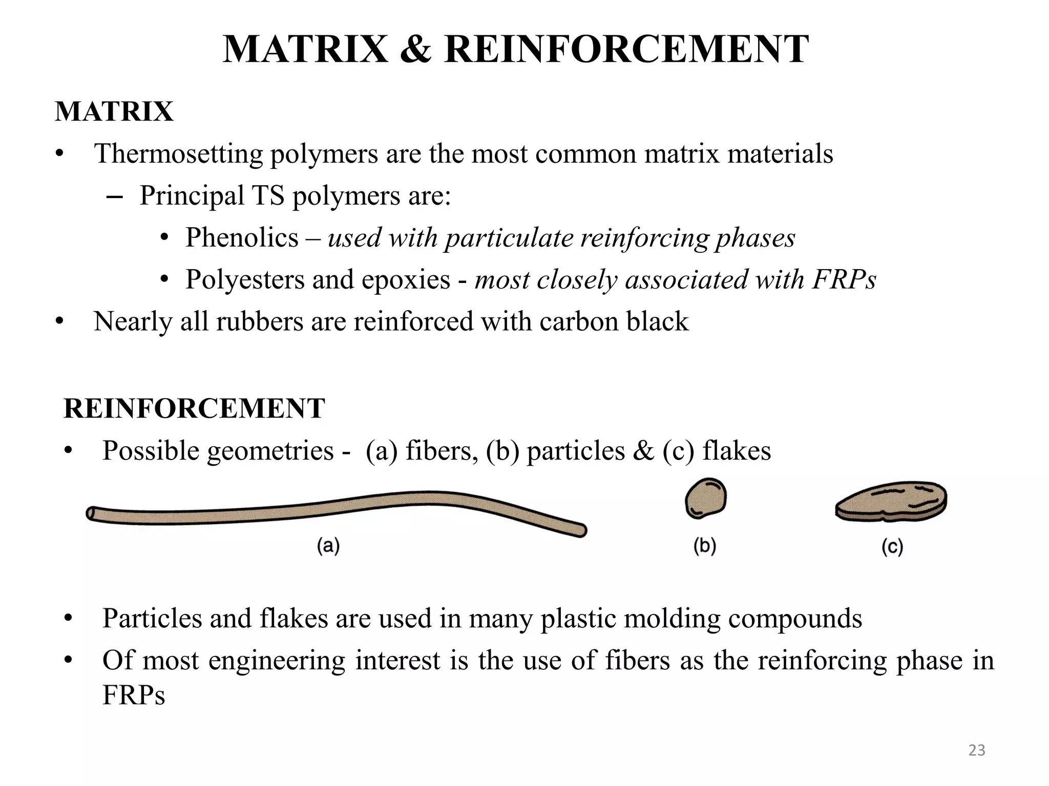 MATRIX & REINFORCEMENT
MATRIX
• Thermosetting polymers are the most common matrix materials
– Principal TS polymers are:
• Phenolics – used with particulate reinforcing phases
• Polyesters and epoxies - most closely associated with FRPs
• Nearly all rubbers are reinforced with carbon black
REINFORCEMENT
• Possible geometries - (a) fibers, (b) particles & (c) flakes
• Particles and flakes are used in many plastic molding compounds
• Of most engineering interest is the use of fibers as the reinforcing phase in
FRPs
23
 