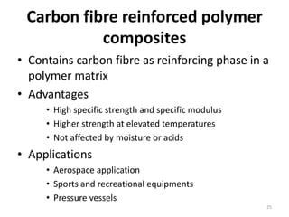 Carbon fibre reinforced polymer
composites
• Contains carbon fibre as reinforcing phase in a
polymer matrix
• Advantages
• High specific strength and specific modulus
• Higher strength at elevated temperatures
• Not affected by moisture or acids
• Applications
• Aerospace application
• Sports and recreational equipments
• Pressure vessels
25
 