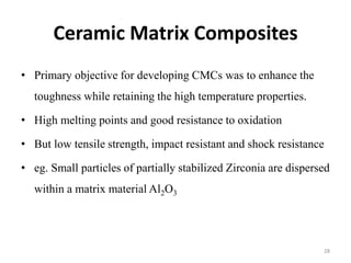 Ceramic Matrix Composites
• Primary objective for developing CMCs was to enhance the
toughness while retaining the high temperature properties.
• High melting points and good resistance to oxidation
• But low tensile strength, impact resistant and shock resistance
• eg. Small particles of partially stabilized Zirconia are dispersed
within a matrix material Al2O3
28
 