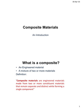 18-Apr-16
1
Composite Materials
An Introduction
What is a composite?
• An Engineered material
• A mixture of two or more materials
Definition:
“Composite materials are engineered materials
made from two or more constituent materials
that remain separate and distinct while forming a
single component”
 