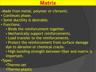 Matrix
• Made from metal, polymer or cferamic.
• Continues phase.
• Some ductility is desirable.
• Functions:
• Binds the reinforcement together.
• Mechanically support reinforcements.
• Load transfer to the reinforcements.
• Protect the reinforcement from surface damage
dye to abrasion or chemical cracks.
• High bonding strength between fiber and matrix is
important.
•Types:
•Thermo-set
•Thermo-plastic
 