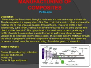 MANUFACTURING OF
COMPOSITES
Description:
Fibres are pulled from a creel through a resin bath and then on through a heated die.
The die completes the impregnation of the fibre, controls the resin content and cures the
material into its final shape as it passes through the die. This cured profile is then
automatically cut to length. Fabrics may also be introduced into the die to provide fibre
direction other than at 0°. Although pultrusion is a continuous process, producing a
profile of constant cross-section, a variant known as 'pulforming' allows for some
variation to be introduced into the cross-section. The process pulls the materials through
the die for impregnation, and then clamps them in a mould for curing. This makes the
process non-continuous, but accommodating of small changes in cross-section.
Material Options:
Resins: Generally epoxy, polyester,v
inylester and phenolic
Fibres: Any
Cores: Not generally used
Pultrusion
 