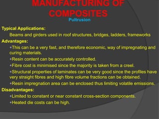 MANUFACTURING OF
COMPOSITES
Pultrusion
Typical Applications:
Beams and girders used in roof structures, bridges, ladders, frameworks
Advantages:
This can be a very fast, and therefore economic, way of impregnating and
curing materials.
Resin content can be accurately controlled.
Fibre cost is minimised since the majority is taken from a creel.
Structural properties of laminates can be very good since the profiles have
very straight fibres and high fibre volume fractions can be obtained.
Resin impregnation area can be enclosed thus limiting volatile emissions.
Disadvantages:
Limited to constant or near constant cross-section components.
Heated die costs can be high.
 