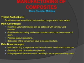 Typical Applications:
Small complex aircraft and automotive components, train seats.
Main Advantages:
 High fibre volume laminates can be obtained with very low void
contents.
 Good health and safety, and environmental control due to enclosure of
resin.
 Possible labour reductions.
 Both sides of the component have a moulded surface.
Main Disadvantages:
 Matched tooling is expensive and heavy in order to withstand pressures.
 Generally limited to smaller components.
 Unimpregnated areas can occur resulting in very expensive scrap parts.
MANUFACTURING OF
COMPOSITES
Resin Transfer Molding
 