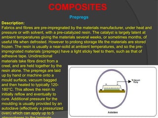 Prepregs
COMPOSITES
Description:
Fabrics and fibres are pre-impregnated by the materials manufacturer, under heat and
pressure or with solvent, with a pre-catalyzed resin. The catalyst is largely latent at
ambient temperatures giving the materials several weeks, or sometimes months, of
useful life when defrosted. However to prolong storage life the materials are stored
frozen. The resin is usually a near-solid at ambient temperatures, and so the pre-
impregnated materials (prepregs) have a light sticky feel to them, such as that of
adhesive tape. Unidirectional
materials take fibre direct from a
creel, and are held together by the
resin alone. The prepregs are laid
up by hand or machine onto a
mould surface, vacuum bagged
and then heated to typically 120-
180°C. This allows the resin to
initially reflow and eventually to
cure. Additional pressure for the
moulding is usually provided by an
autoclave (effectively a pressurized
oven) which can apply up to 5
 