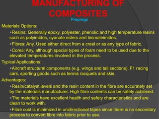 MANUFACTURING OF
COMPOSITESPrepregs
Materials Options:
Resins: Generally epoxy, polyester, phenolic and high temperature resins
such as polyimides, cyanate esters and bismaleimides.
Fibres: Any. Used either direct from a creel or as any type of fabric.
Cores: Any, although special types of foam need to be used due to the
elevated temperatures involved in the process.
Typical Applications:
Aircraft structural components (e.g. wings and tail sections), F1 racing
cars, sporting goods such as tennis racquets and skis.
Advantages:
Resin/catalyst levels and the resin content in the fibre are accurately set
by the materials manufacturer. High fibre contents can be safely achieved.
The materials have excellent health and safety characteristics and are
clean to work with.
Fibre cost is minimized in unidirectional tapes since there is no secondary
process to convert fibre into fabric prior to use.
 