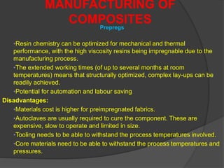 •Resin chemistry can be optimized for mechanical and thermal
performance, with the high viscosity resins being impregnable due to the
manufacturing process.
•The extended working times (of up to several months at room
temperatures) means that structurally optimized, complex lay-ups can be
readily achieved.
•Potential for automation and labour saving
Disadvantages:
•Materials cost is higher for preimpregnated fabrics.
•Autoclaves are usually required to cure the component. These are
expensive, slow to operate and limited in size.
•Tooling needs to be able to withstand the process temperatures involved.
•Core materials need to be able to withstand the process temperatures and
pressures.
MANUFACTURING OF
COMPOSITESPrepregs
 