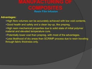 Advantages:
High fibre volumes can be accurately achieved with low void contents.
Good health and safety and a clean lay-up, like prepreg.
High resin mechanical properties due to solid state of initial polymer
material and elevated temperature cure.
Potentially lower cost than prepreg, with most of the advantages.
Less likelihood of dry areas than SCRIMP process due to resin traveling
through fabric thickness only.
MANUFACTURING OF
COMPOSITES
Resin Film Infusion
 
