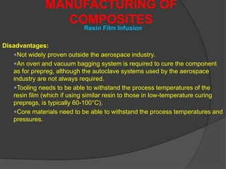 Disadvantages:
Not widely proven outside the aerospace industry.
An oven and vacuum bagging system is required to cure the component
as for prepreg, although the autoclave systems used by the aerospace
industry are not always required.
Tooling needs to be able to withstand the process temperatures of the
resin film (which if using similar resin to those in low-temperature curing
prepregs, is typically 60-100°C).
Core materials need to be able to withstand the process temperatures and
pressures.
MANUFACTURING OF
COMPOSITES
Resin Film Infusion
 