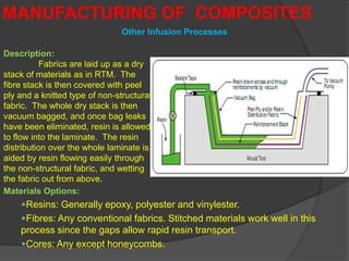 MANUFACTURING OF COMPOSITES
Description:
Fabrics are laid up as a dry
stack of materials as in RTM. The
fibre stack is then covered with peel
ply and a knitted type of non-structural
fabric. The whole dry stack is then
vacuum bagged, and once bag leaks
have been eliminated, resin is allowed
to flow into the laminate. The resin
distribution over the whole laminate is
aided by resin flowing easily through
the non-structural fabric, and wetting
the fabric out from above.
Materials Options:
Resins: Generally epoxy, polyester and vinylester.
Fibres: Any conventional fabrics. Stitched materials work well in this
process since the gaps allow rapid resin transport.
Cores: Any except honeycombs.
Other Infusion Processes
 