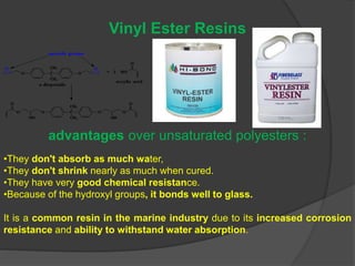 Vinyl Ester Resins
advantages over unsaturated polyesters :
•They don't absorb as much water,
•They don't shrink nearly as much when cured.
•They have very good chemical resistance.
•Because of the hydroxyl groups, it bonds well to glass.
It is a common resin in the marine industry due to its increased corrosion
resistance and ability to withstand water absorption.
 