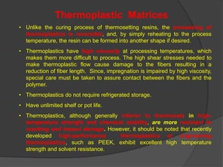 • Unlike the curing process of thermosetting resins, the processing of
thermoplastics is reversible, and, by simply reheating to the process
temperature, the resin can be formed into another shape if desired.
• Thermoplastics have high viscosity at processing temperatures, which
makes them more difficult to process. The high shear stresses needed to
make thermoplastic flow cause damage to the fibers resulting in a
reduction of fiber length. Since, impregnation is impaired by high viscosity,
special care must be taken to assure contact between the fibers and the
polymer.
• Thermoplastics do not require refrigerated storage.
• Have unlimited shelf or pot life.
• Thermoplastics, although generally inferior to thermosets in high-
temperature strength and chemical stability, are more resistant to
cracking and impact damage. However, it should be noted that recently
developed high-performance thermoplastics or engineering
thermoplastics, such as PEEK, exhibit excellent high temperature
strength and solvent resistance.
Thermoplastic Matrices
 