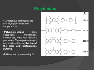 Polyimides
• Amorphous thermoplastics
with high glass transition
temperatures.
•Polyamide-imides have
exceptional mechanical,
thermal and chemical resistant
properties. These properties put
polyamide-imides at the top of
the price and performance
pyramid.
•PAI has low processability .
 