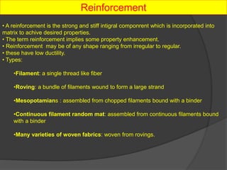 Reinforcement
• A reinforcement is the strong and stiff intigral componrent which is incorporated into
matrix to achive desired properties.
• The term reinforcement implies some property enhancement.
• Reinforcement may be of any shape ranging from irregular to regular.
• these have low ductility.
• Types:
•Filament: a single thread like fiber
•Roving: a bundle of filaments wound to form a large strand
•Mesopotamians : assembled from chopped filaments bound with a binder
•Continuous filament random mat: assembled from continuous filaments bound
with a binder
•Many varieties of woven fabrics: woven from rovings.
 