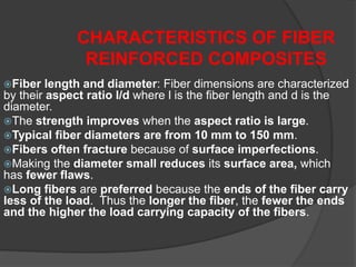 Fiber length and diameter: Fiber dimensions are characterized
by their aspect ratio l/d where l is the fiber length and d is the
diameter.
The strength improves when the aspect ratio is large.
Typical fiber diameters are from 10 mm to 150 mm.
Fibers often fracture because of surface imperfections.
Making the diameter small reduces its surface area, which
has fewer flaws.
Long fibers are preferred because the ends of the fiber carry
less of the load. Thus the longer the fiber, the fewer the ends
and the higher the load carrying capacity of the fibers.
CHARACTERISTICS OF FIBER
REINFORCED COMPOSITES
 