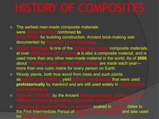 HISTORY OF COMPOSITES
 The earliest man-made composite materials
were straw and mud combined to
form bricks for building construction. Ancient brick-making was
documented by Egyptian tomb paintings.
 Wattle and daub is one of the oldest man-made composite materials,
at over 6000 years old .Concrete is also a composite material, and is
used more than any other man-made material in the world. As of 2006,
about 7.5 billion cubic metres of concrete are made each year—
more than one cubic metre for every person on Earth.
 Woody plants, both true wood from trees and such plants
as palms and bamboo, yield natural composites that were used
prehistorically by mankind and are still used widely in construction
and scaffolding.
 Plywood 3400 BC by the Ancient Mesopotamians; gluing wood at
different angles gives better properties than natural wood.
 Cartonnage layers of linen or papyrus soaked in plaster dates to
the First Intermediate Period of Egypt c. 2181–2055 BC and was used
for death masks.
 