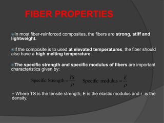 In most fiber-reinforced composites, the fibers are strong, stiff and
lightweight.
If the composite is to used at elevated temperatures, the fiber should
also have a high melting temperature.
The specific strength and specific modulus of fibers are important
characteristics given by:
FIBER PROPERTIES

TS
StrengthSpecific 

E
modulusSpecific 
 Where TS is the tensile strength, E is the elastic modulus and r is the
density.
 