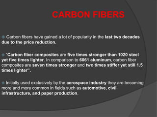  Carbon fibers have gained a lot of popularity in the last two decades
due to the price reduction.
 “Carbon fiber composites are five times stronger than 1020 steel
yet five times lighter. In comparison to 6061 aluminum, carbon fiber
composites are seven times stronger and two times stiffer yet still 1.5
times lighter”.
 Initially used exclusively by the aerospace industry they are becoming
more and more common in fields such as automotive, civil
infrastructure, and paper production.
CARBON FIBERS
 