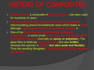 HISTORY OF COMPOSITES
 Papier-mache, a composite of paper and glue, has been used
for hundreds of years.
 The first artificial fibre reinforced plastic was bakelite
(thermosetting phenol formaldehyde resin) which dates to 1907,
although natural polymers such as shellac predate it.
 One of the most common and familiar composite
is fibreglass, in which small glass fibre are embedded within
a polymeric material (normally an epoxy or polyester). The
glass fibre is relatively strong and stiff (but also brittle),
whereas the polymer is ductile (but also weak and flexible).
Thus the resulting fibreglass is relatively stiff, strong, flexible,
and ductile.
 