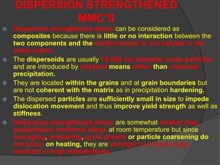  Dispersion strengthened alloys can be considered as
composites because there is little or no interaction between the
two components and the reinforcement is not soluble in the
metal matrix.
 The dispersoids are usually 10-250 nm diameter oxide particles
and are introduced by physical means rather than chemical
precipitation.
 They are located within the grains and at grain boundaries but
are not coherent with the matrix as in precipitation hardening.
 The dispersed particles are sufficiently small in size to impede
dislocation movement and thus improve yield strength as well as
stiffness.
 Dispersion strengthened alloys are somewhat weaker than
precipitation hardened alloys at room temperature but since
overaging, tempering, grain growth or particle coarsening do
not occur on heating, they are stronger and more creep
resistant at high temperatures.
DISPERSION STRENGTHENED
MMC’S
 