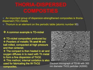  An important group of dispersion-strengthened composites is thoria-
dispersed (TD) metals
 Thorium is an element on the periodic table (atomic number 90)
THORIA-DISPERSED
COMPOSTIES
 A common example is TD-nickel
 TD-nickel composites produced by:
 Powders of metallic Th and Ni are
ball milled, compacted at high pressure
and then sintered.
 The compact is then heated in air and
oxygen diffuses in to react with Th metal
to form a fine dispersion of ThO2.
 This method, internal oxidation is also
used for fabricating the W-ThO2
composites.
Electron micrograph of TD-Ni with 300
nm diameter ThO2 particles (X2000)
 